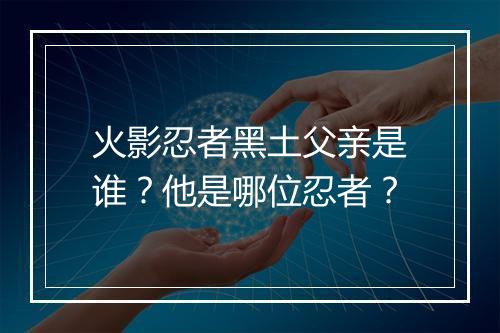 火影忍者黑土父亲是谁?他是哪位忍者?