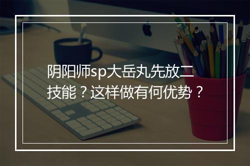 阴阳师sp大岳丸先放二技能?这样做有何优势?