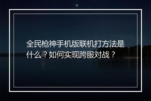 全民枪神手机版联机打方法是什么?如何实现跨服对战?