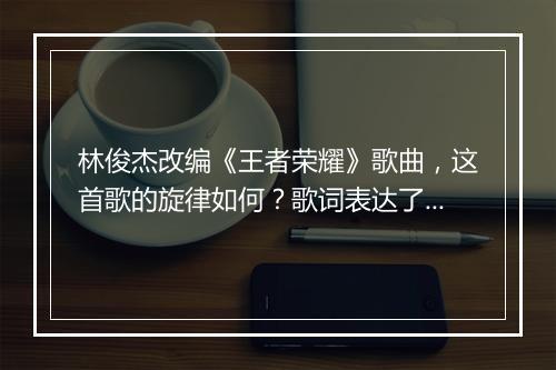 林俊杰改编《王者荣耀》歌曲,这首歌的旋律如何?歌词表达了什么?
