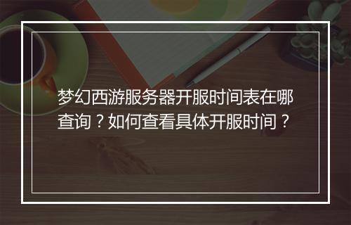 梦幻西游服务器开服时间表在哪查询?如何查看具体开服时间?