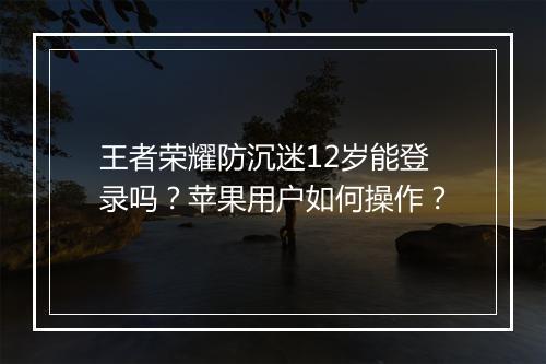 王者荣耀防沉迷12岁能登录吗?苹果用户如何操作?