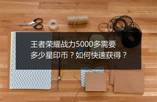 王者荣耀战力5000多需要多少星印币?如何快速获得?