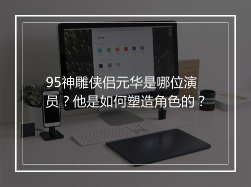 95神雕侠侣元华是哪位演员?他是如何塑造角色的?