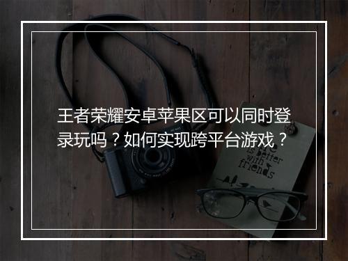 王者荣耀安卓苹果区可以同时登录玩吗?如何实现跨平台游戏?