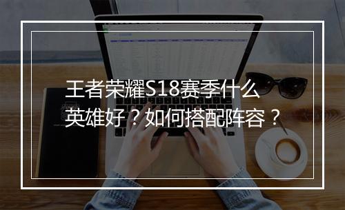 王者荣耀S18赛季什么英雄好?如何搭配阵容?