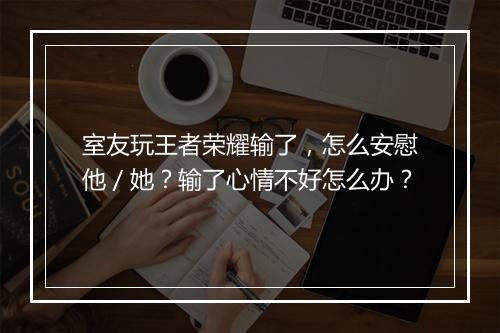 室友玩王者荣耀输了,怎么安慰他/她?输了心情不好怎么办?