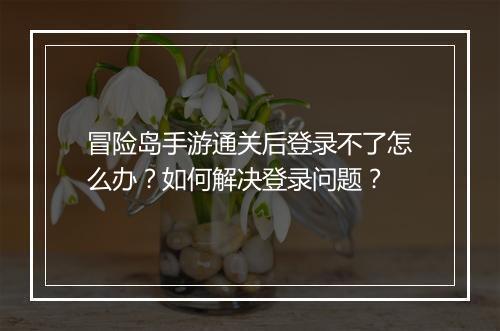 冒险岛手游通关后登录不了怎么办?如何解决登录问题?