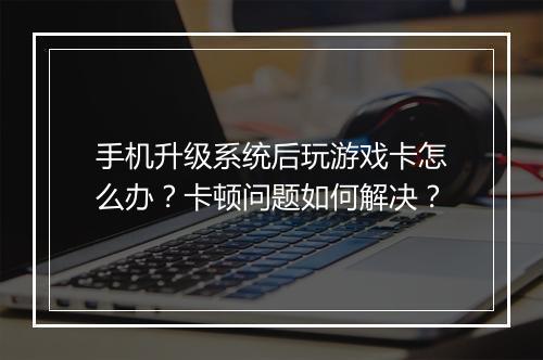 手机升级系统后玩游戏卡怎么办?卡顿问题如何解决?