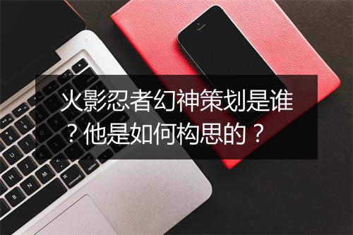 火影忍者幻神策划是谁?他是如何构思的?
