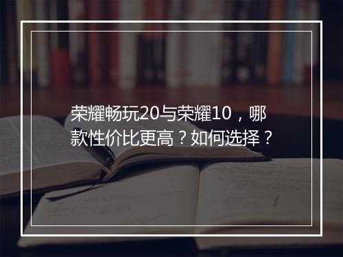 荣耀畅玩20与荣耀10,哪款性价比更高?如何选择?