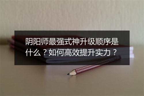 阴阳师最强式神升级顺序是什么？如何高效提升实力？