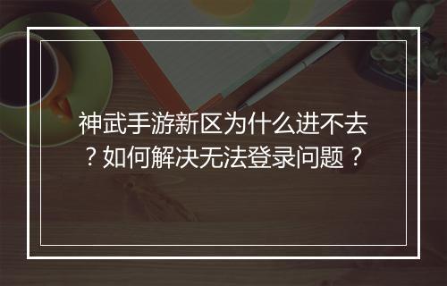 神武手游新区为什么进不去?如何解决无法登录问题?