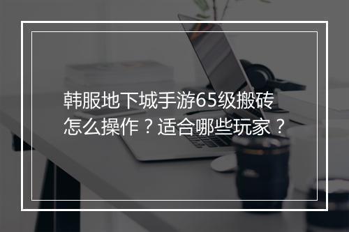 韩服地下城手游65级搬砖怎么操作？适合哪些玩家？