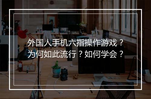 外国人手机六指操作游戏?为何如此流行?如何学会?