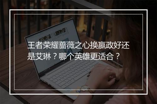 王者荣耀蔷薇之心换嬴政好还是艾琳?哪个英雄更适合?