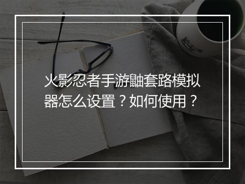 火影忍者手游鼬套路模拟器怎么设置?如何使用?