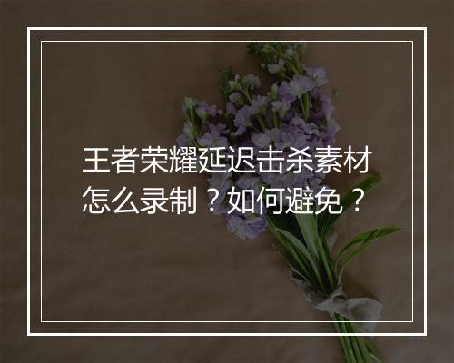 王者荣耀延迟击杀素材怎么录制?如何避免?