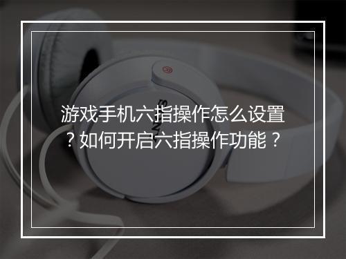 游戏手机六指操作怎么设置?如何开启六指操作功能?