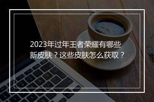 2023年过年王者荣耀有哪些新皮肤?这些皮肤怎么获取?