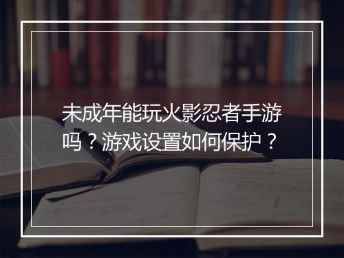 未成年能玩火影忍者手游吗?游戏设置如何保护?