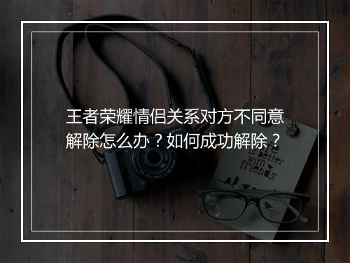 王者荣耀情侣关系对方不同意解除怎么办?如何成功解除?