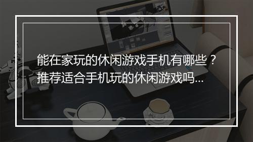 能在家玩的休闲游戏手机有哪些?推荐适合手机玩的休闲游戏吗?