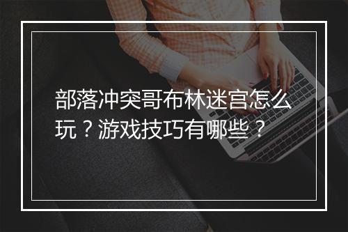 部落冲突哥布林迷宫怎么玩?游戏技巧有哪些?