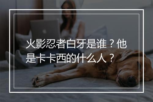 火影忍者白牙是谁?他是卡卡西的什么人?
