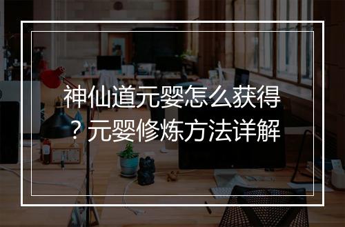 神仙道元婴怎么获得?元婴修炼方法详解