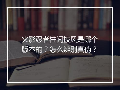 火影忍者柱间披风是哪个版本的?怎么辨别真伪?
