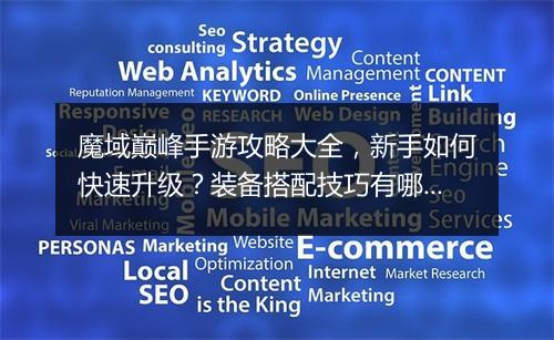 魔域巅峰手游攻略大全,新手如何快速升级?装备搭配技巧有哪些?