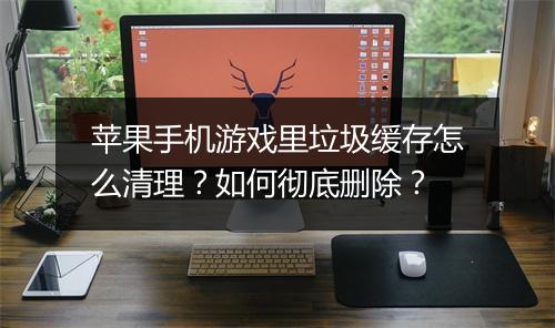 苹果手机游戏里垃圾缓存怎么清理?如何彻底删除?