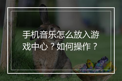 手机音乐怎么放入游戏中心?如何操作?