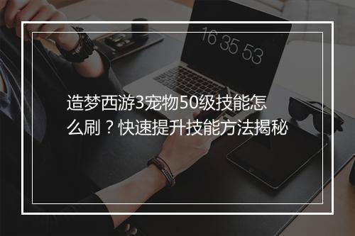 造梦西游3宠物50级技能怎么刷？快速提升技能方法揭秘