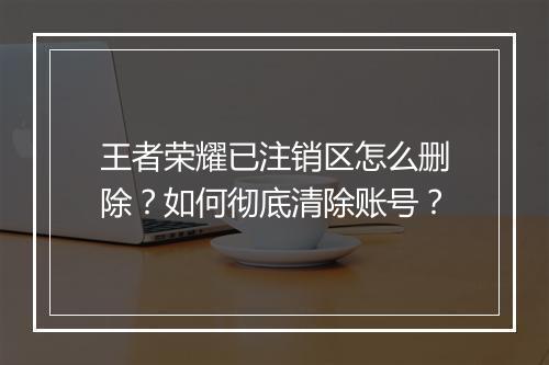 王者荣耀已注销区怎么删除?如何彻底清除账号?