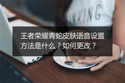 王者荣耀青蛇皮肤语音设置方法是什么?如何更改?