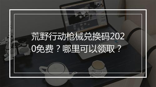 荒野行动枪械兑换码2020免费?哪里可以领取?