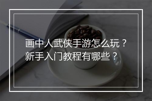 画中人武侠手游怎么玩?新手入门教程有哪些?