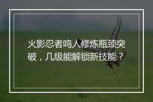 火影忍者鸣人修炼瓶颈突破,几级能解锁新技能?