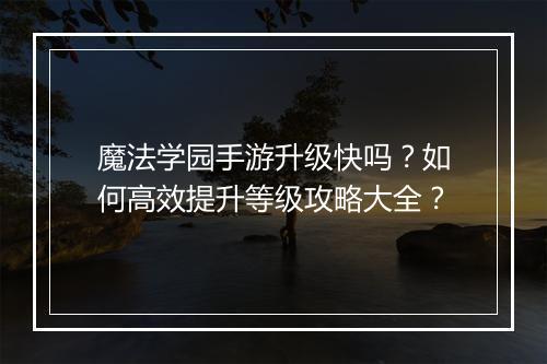 魔法学园手游升级快吗?如何高效提升等级攻略大全?