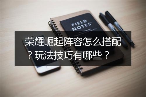 荣耀崛起阵容怎么搭配?玩法技巧有哪些?