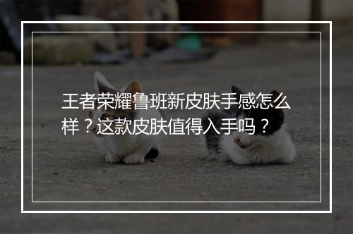 王者荣耀鲁班新皮肤手感怎么样?这款皮肤值得入手吗?