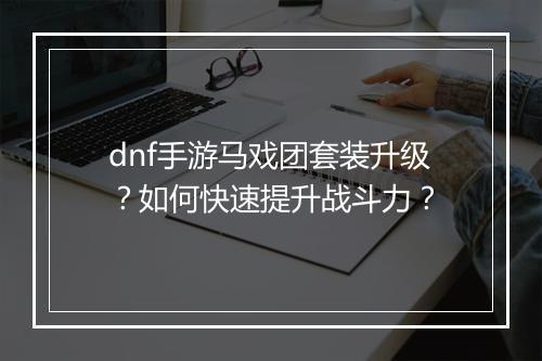 dnf手游马戏团套装升级?如何快速提升战斗力?