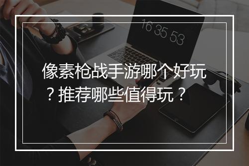 像素枪战手游哪个好玩?推荐哪些值得玩?