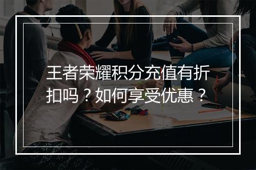 王者荣耀积分充值有折扣吗?如何享受优惠?