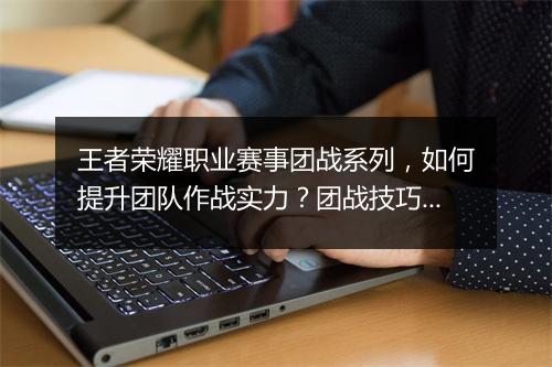 王者荣耀职业赛事团战系列,如何提升团队作战实力?团战技巧解析!