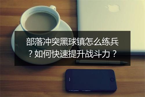 部落冲突黑球镇怎么练兵？如何快速提升战斗力？