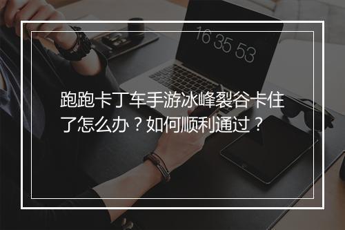 跑跑卡丁车手游冰峰裂谷卡住了怎么办？如何顺利通过？