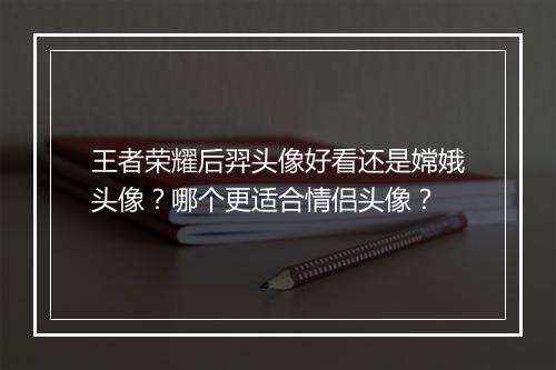 王者荣耀后羿头像好看还是嫦娥头像？哪个更适合情侣头像？